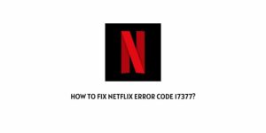 How To Fix Netflix Error Code CM 17377 (Or 17377)?