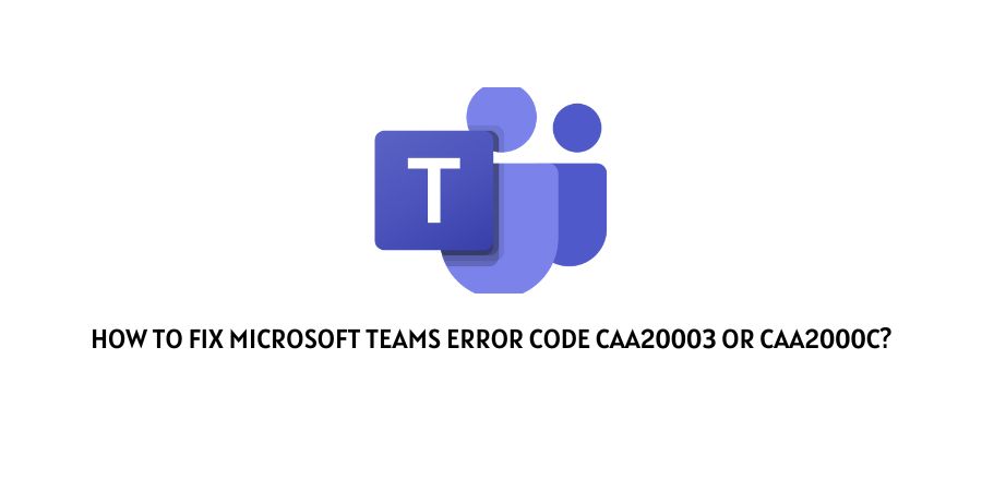 Microsoft Teams Error Code CAA20003 Or CAA2000C